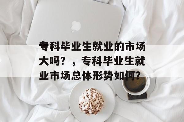 专科毕业生就业的市场大吗?,专科毕业生就业市场总体形势如何? 专科毕业生就业的市场大吗?,专科毕业生就业市场总体形势如何?