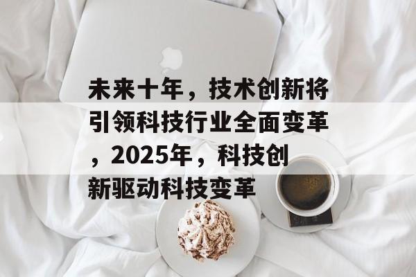 未来十年,技术创新将引领科技行业全面变革,2025年,科技创新驱动科技变革 未来十年,技术创新将引领科技行业全面变革,2025年,科技创新驱动科技变革