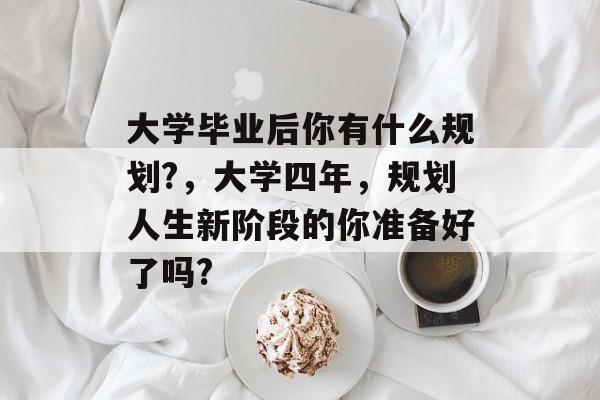 大学毕业后你有什么规划?,大学四年,规划人生新阶段的你准备好了吗? 大学毕业后你有什么规划?,大学四年,规划人生新阶段的你准备好了吗?