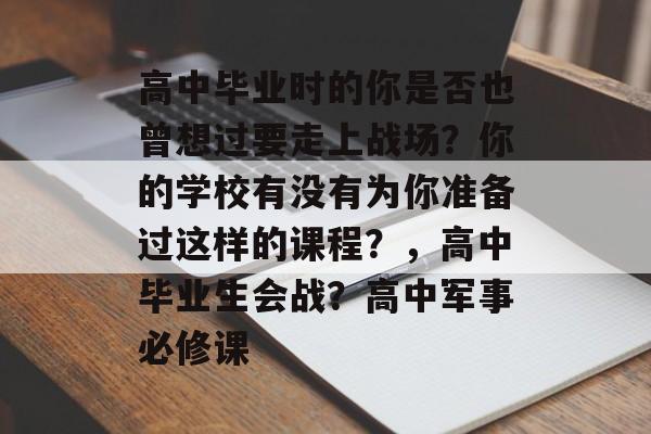 高中毕业时的你是否也曾想过要走上战场？你的学校有没有为你准备过这样的课程？，高中毕业生会战？高中军事必修课
