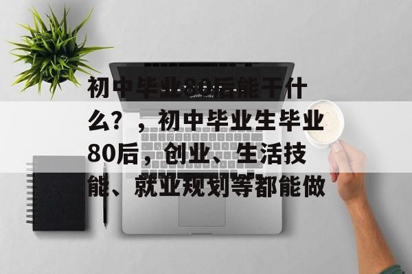 初中毕业80后能干什么?,初中毕业生毕业80后,创业、生活技能、就业规划等都能做 初中毕业80后能干什么?,初中毕业生毕业80后,创业、生活技能、就业规划等都能做