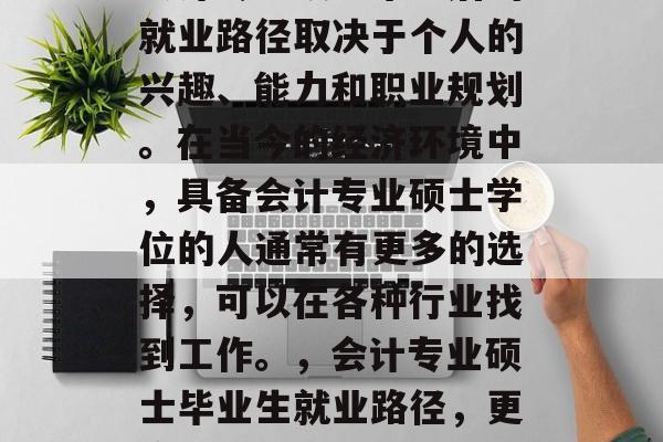 会计专业硕士毕业后的就业路径取决于个人的兴趣、能力和职业规划。在当今的经济环境中,具备会计专业硕士学位的人通常有更多的选择,可以在各种行业找到工作。,会计专业硕士毕业生就业路径,更广阔的职业选择 会计专业硕士毕业后的就业路径取决于个人的兴趣、能力和职业规划。在当今的经济环境中,具备会计专业硕士学位的人通常有更多的选择,可以在各种行业找到工作。,会计专业硕士毕业生就业路径,更广阔的职业选择