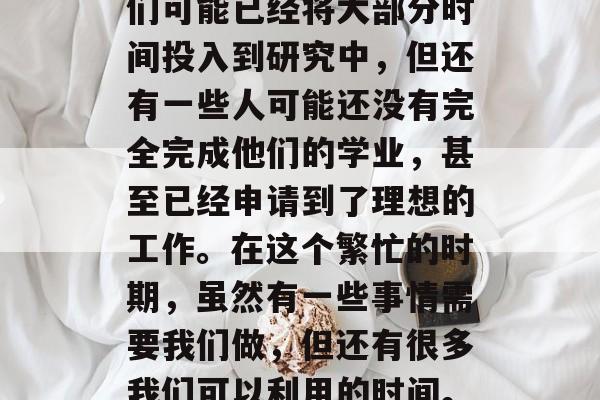 在研究生毕业前,学生们还在为就业、找实习和继续深造而忙碌。他们可能已经将大部分时间投入到研究中,但还有一些人可能还没有完全完成他们的学业,甚至已经申请到了理想的工作。在这个繁忙的时期,虽然有一些事情需要我们做,但还有很多我们可以利用的时间。,研究生论文冲刺,如何充分利用时间进行研究与求职 在研究生毕业前,学生们还在为就业、找实习和继续深造而忙碌。他们可能已经将大部分时间投入到研究中,但还有一些人可能还没有完全完成他们的学业,甚至已经申请到了理想的工作。在这个繁忙的时期,虽然有一些事情需要我们做,但还有很多我们可以利用的时间。,研究生论文冲刺,如何充分利用时间进行研究与求职