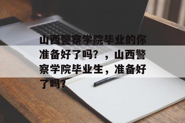 山西警察学院毕业的你准备好了吗?,山西警察学院毕业生,准备好了吗? 山西警察学院毕业的你准备好了吗?,山西警察学院毕业生,准备好了吗?