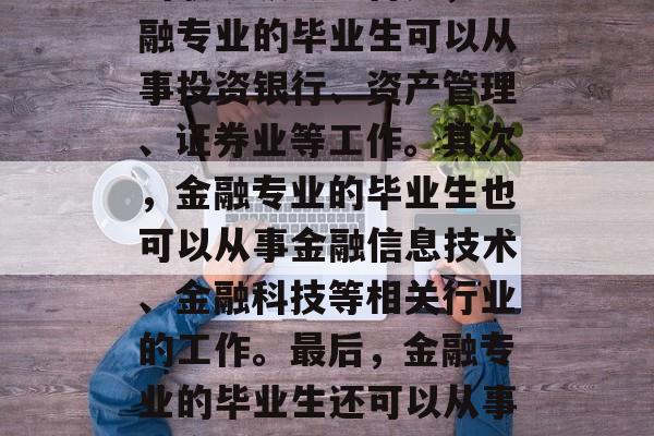 金融专业的毕业生在找工作时，可以根据自己的兴趣和能力选择不同的职业领域。首先，金融专业的毕业生可以从事投资银行、资产管理、证券业等工作。其次，金融专业的毕业生也可以从事金融信息技术、金融科技等相关行业的工作。最后，金融专业的毕业生还可以从事政府机构、非盈利组织等领域的工作。，金融专业毕业生就业方向多元化
