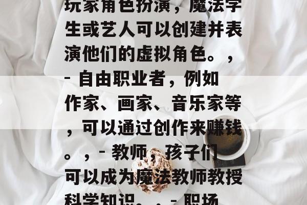 魔法季毕业后能做什么?,魔法季结束后可以从事以下工作,,- 玩家角色扮演,魔法学生或艺人可以创建并表演他们的虚拟角色。,- 自由职业者,例如作家、画家、音乐家等,可以通过创作来赚钱。,- 教师,孩子们可以成为魔法教师教授科学知识。,- 职场顾问,帮助企业找到更适合的员工,并帮助他们提升职业技能。 魔法季毕业后能做什么?,魔法季结束后可以从事以下工作,,- 玩家角色扮演,魔法学生或艺人可以创建并表演他们的虚拟角色。,- 自由职业者,例如作家、画家、音乐家等,可以通过创作来赚钱。,- 教师,孩子们可以成为魔法教师教授科学知识。,- 职场顾问,帮助企业找到更适合的员工,并帮助他们提升职业技能。