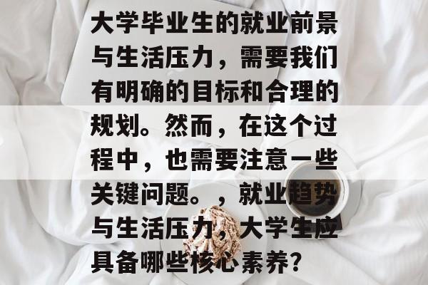 大学毕业生的就业前景与生活压力,需要我们有明确的目标和合理的规划。然而,在这个过程中,也需要注意一些关键问题。,就业趋势与生活压力,大学生应具备哪些核心素养? 大学毕业生的就业前景与生活压力,需要我们有明确的目标和合理的规划。然而,在这个过程中,也需要注意一些关键问题。,就业趋势与生活压力,大学生应具备哪些核心素养?