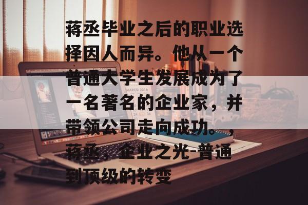 蒋丞毕业之后的职业选择因人而异。他从一个普通大学生发展成为了一名著名的企业家,并带领公司走向成功。,蒋丞,企业之光-普通到顶级的转变 蒋丞毕业之后的职业选择因人而异。他从一个普通大学生发展成为了一名著名的企业家,并带领公司走向成功。,蒋丞,企业之光-普通到顶级的转变