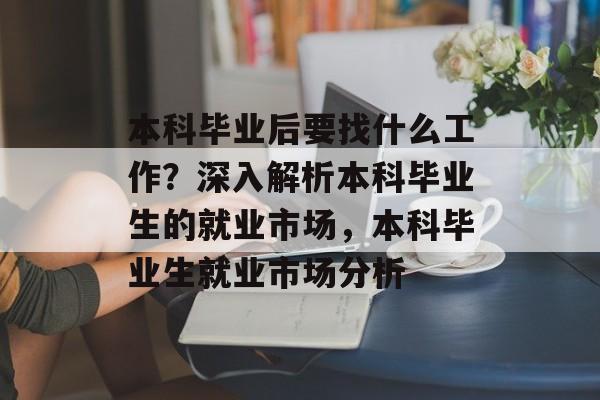 本科毕业后要找什么工作？深入解析本科毕业生的就业市场，本科毕业生就业市场分析