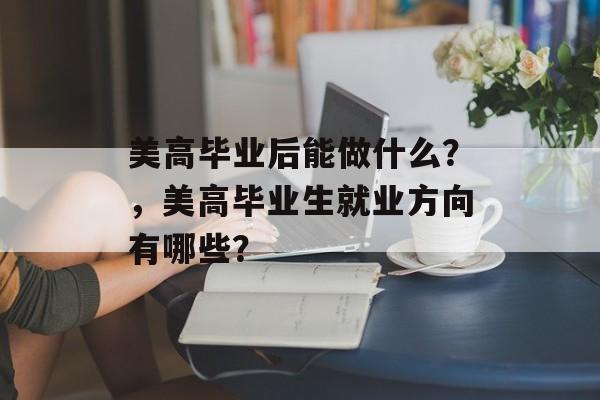 美高毕业后能做什么?,美高毕业生就业方向有哪些? 美高毕业后能做什么?,美高毕业生就业方向有哪些?