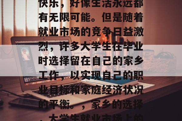 毕业后的我们总是那么快乐,好像生活永远都有无限可能。但是随着就业市场的竞争日益激烈,许多大学生在毕业时选择留在自己的家乡工作,以实现自己的职业目标和家庭经济状况的平衡。,家乡的选择,大学生就业市场上的迷茫与现实 毕业后的我们总是那么快乐,好像生活永远都有无限可能。但是随着就业市场的竞争日益激烈,许多大学生在毕业时选择留在自己的家乡工作,以实现自己的职业目标和家庭经济状况的平衡。,家乡的选择,大学生就业市场上的迷茫与现实