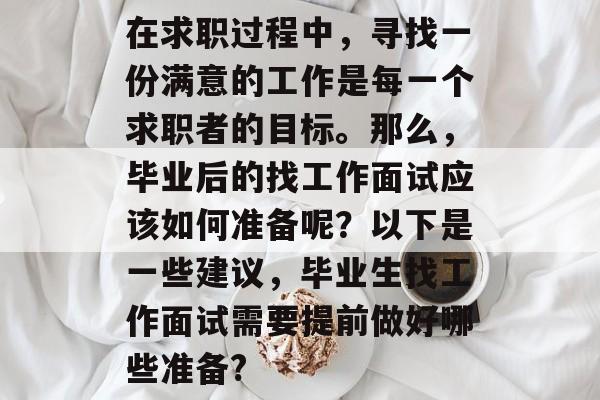 在求职过程中,寻找一份满意的工作是每一个求职者的目标。那么,毕业后的找工作面试应该如何准备呢?以下是一些建议,毕业生找工作面试需要提前做好哪些准备? 在求职过程中,寻找一份满意的工作是每一个求职者的目标。那么,毕业后的找工作面试应该如何准备呢?以下是一些建议,毕业生找工作面试需要提前做好哪些准备?