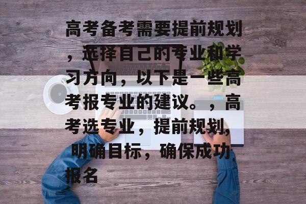 高考备考需要提前规划,选择自己的专业和学习方向,以下是一些高考报专业的建议。,高考选专业,提前规划, 明确目标,确保成功报名 高考备考需要提前规划,选择自己的专业和学习方向,以下是一些高考报专业的建议。,高考选专业,提前规划, 明确目标,确保成功报名