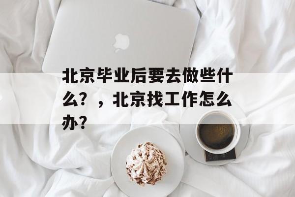 北京毕业后要去做些什么?,北京找工作怎么办? 北京毕业后要去做些什么?,北京找工作怎么办?
