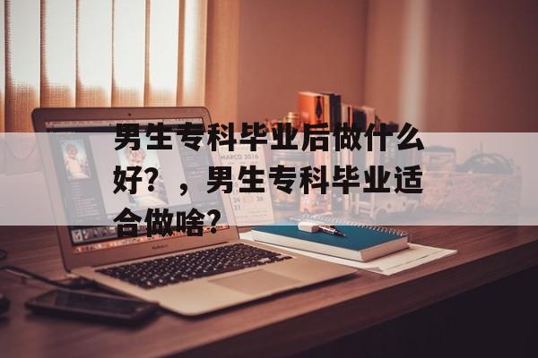 男生专科毕业后做什么好？，男生专科毕业适合做啥?