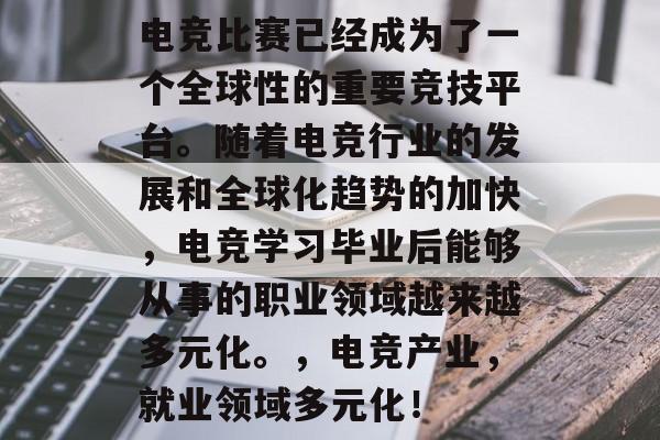 电竞比赛已经成为了一个全球性的重要竞技平台。随着电竞行业的发展和全球化趋势的加快,电竞学习毕业后能够从事的职业领域越来越多元化。,电竞产业,就业领域多元化! 电竞比赛已经成为了一个全球性的重要竞技平台。随着电竞行业的发展和全球化趋势的加快,电竞学习毕业后能够从事的职业领域越来越多元化。,电竞产业,就业领域多元化!