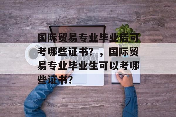 国际贸易专业毕业后可考哪些证书?,国际贸易专业毕业生可以考哪些证书? 国际贸易专业毕业后可考哪些证书?,国际贸易专业毕业生可以考哪些证书?