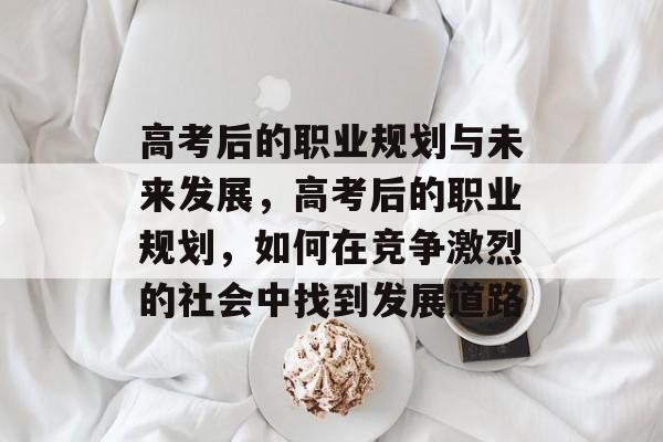 高考后的职业规划与未来发展，高考后的职业规划，如何在竞争激烈的社会中找到发展道路