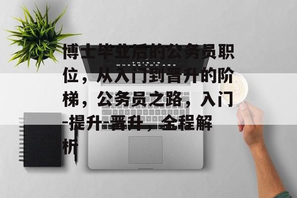 博士毕业后的公务员职位,从入门到晋升的阶梯,公务员之路,入门-提升-晋升,全程解析 博士毕业后的公务员职位,从入门到晋升的阶梯,公务员之路,入门-提升-晋升,全程解析