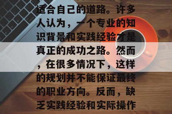 毕业后的迷茫与困惑,我们每个人都曾有过这样的经历。在职业生涯的初期,人们面临着如何选择未来职业的问题,不知从何处开始寻找适合自己的道路。许多人认为,一个专业的知识背景和实践经验才是真正的成功之路。然而,在很多情况下,这样的规划并不能保证最终的职业方向。反而,缺乏实践经验和实际操作能力可能会影响你的工作能力和职位晋升的可能性。,迷茫与困惑中的正确选择,没有实战经验是否真的为成功铺平道路? 毕业后的迷茫与困惑,我们每个人都曾有过这样的经历。在职业生涯的初期,人们面临着如何选择未来职业的问题,不知从何处开始寻找适合自己的道路。许多人认为,一个专业的知识背景和实践经验才是真正的成功之路。然而,在很多情况下,这样的规划并不能保证最终的职业方向。反而,缺乏实践经验和实际操作能力可能会影响你的工作能力和职位晋升的可能性。,迷茫与困惑中的正确选择,没有实战经验是否真的为成功铺平道路?