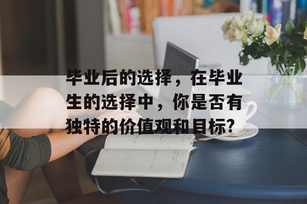 毕业后的选择,在毕业生的选择中,你是否有独特的价值观和目标? 毕业后的选择,在毕业生的选择中,你是否有独特的价值观和目标?