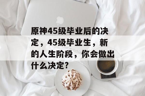 原神45级毕业后的决定，45级毕业生，新的人生阶段，你会做出什么决定?