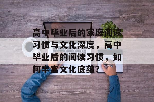 高中毕业后的家庭阅读习惯与文化深度，高中毕业后的阅读习惯，如何丰富文化底蕴？