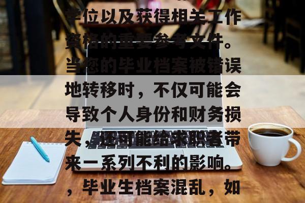 毕业档案是申请学历、学位以及获得相关工作资格的重要参考文件。当您的毕业档案被错误地转移时,不仅可能会导致个人身份和财务损失,还可能给求职者带来一系列不利的影响。,毕业生档案混乱,如何避免和个人损失 毕业档案是申请学历、学位以及获得相关工作资格的重要参考文件。当您的毕业档案被错误地转移时,不仅可能会导致个人身份和财务损失,还可能给求职者带来一系列不利的影响。,毕业生档案混乱,如何避免和个人损失