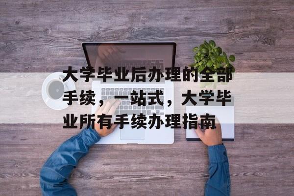 大学毕业后办理的全部手续,一站式,大学毕业所有手续办理指南 大学毕业后办理的全部手续,一站式,大学毕业所有手续办理指南
