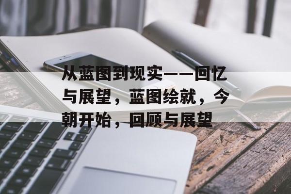 从蓝图到现实——回忆与展望，蓝图绘就，今朝开始，回顾与展望