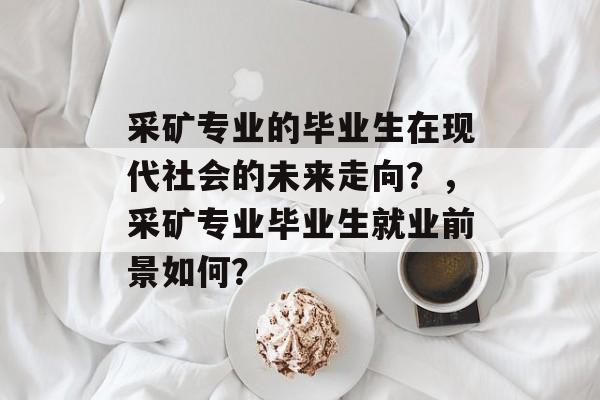 采矿专业的毕业生在现代社会的未来走向？，采矿专业毕业生就业前景如何？