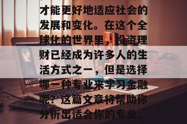 在当今这个竞争激烈的金融市场中,一个拥有扎实金融基础知识的人才能更好地适应社会的发展和变化。在这个全球化的世界里,投资理财已经成为许多人的生活方式之一,但是选择哪一种专业来学习金融呢?这篇文章将帮助你分析出适合你的专业。,金融市场,扎实金融基础的重要性及投资理财的选择 在当今这个竞争激烈的金融市场中,一个拥有扎实金融基础知识的人才能更好地适应社会的发展和变化。在这个全球化的世界里,投资理财已经成为许多人的生活方式之一,但是选择哪一种专业来学习金融呢?这篇文章将帮助你分析出适合你的专业。,金融市场,扎实金融基础的重要性及投资理财的选择