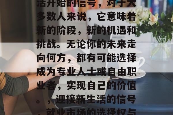 毕业，是一次全新的生活开始的信号，对于大多数人来说，它意味着新的阶段，新的机遇和挑战。无论你的未来走向何方，都有可能选择成为专业人士或自由职业者，实现自己的价值。，迎接新生活的信号，就业市场的选择权与潜力