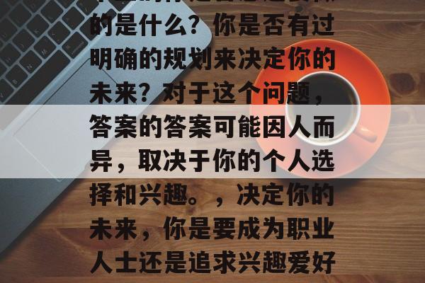 毕业的你是否想过要做的是什么?你是否有过明确的规划来决定你的未来?对于这个问题,答案的答案可能因人而异,取决于你的个人选择和兴趣。,决定你的未来,你是要成为职业人士还是追求兴趣爱好? 毕业的你是否想过要做的是什么?你是否有过明确的规划来决定你的未来?对于这个问题,答案的答案可能因人而异,取决于你的个人选择和兴趣。,决定你的未来,你是要成为职业人士还是追求兴趣爱好?