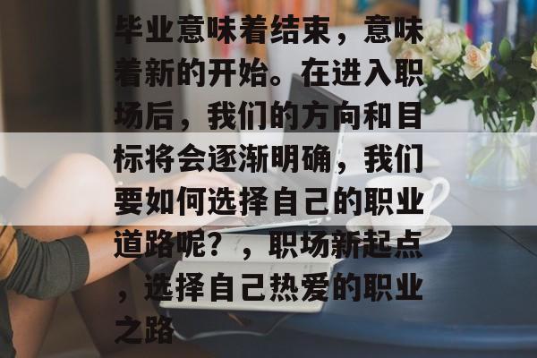毕业意味着结束,意味着新的开始。在进入职场后,我们的方向和目标将会逐渐明确,我们要如何选择自己的职业道路呢?,职场新起点,选择自己热爱的职业之路 毕业意味着结束,意味着新的开始。在进入职场后,我们的方向和目标将会逐渐明确,我们要如何选择自己的职业道路呢?,职场新起点,选择自己热爱的职业之路