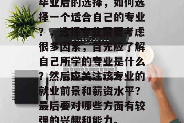 毕业后的选择，如何选择一个适合自己的专业？，选择专业需要考虑很多因素，首先应了解自己所学的专业是什么？然后应关注该专业的就业前景和薪资水平？最后要对哪些方面有较强的兴趣和能力。