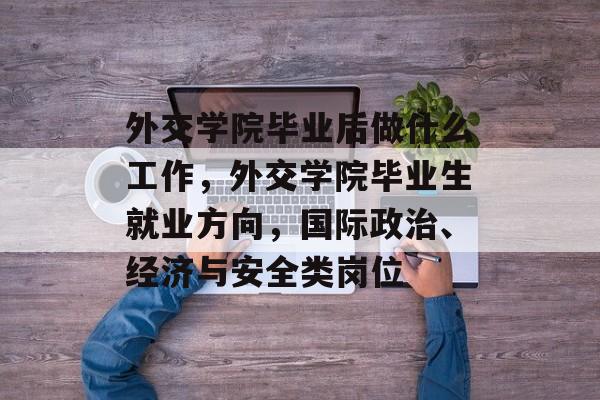 外交学院毕业后做什么工作，外交学院毕业生就业方向，国际政治、经济与安全类岗位