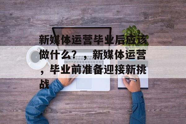 新媒体运营毕业后应该做什么？，新媒体运营，毕业前准备迎接新挑战