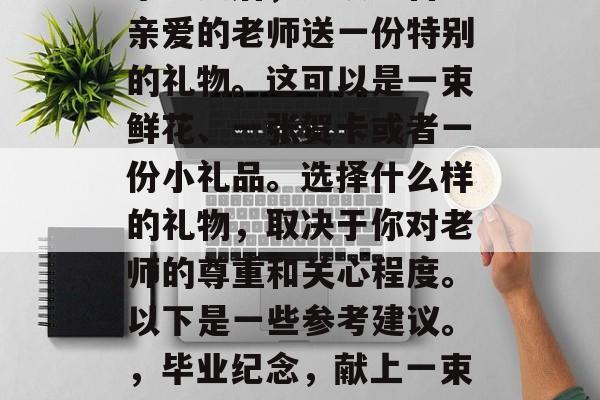 毕业之后,应该给自己亲爱的老师送一份特别的礼物。这可以是一束鲜花、一张贺卡或者一份小礼品。选择什么样的礼物,取决于你对老师的尊重和关心程度。以下是一些参考建议。,毕业纪念,献上一束花表达感谢与关爱 毕业之后,应该给自己亲爱的老师送一份特别的礼物。这可以是一束鲜花、一张贺卡或者一份小礼品。选择什么样的礼物,取决于你对老师的尊重和关心程度。以下是一些参考建议。,毕业纪念,献上一束花表达感谢与关爱