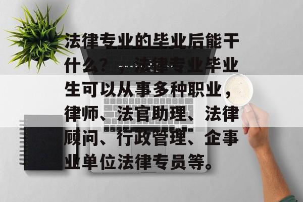 法律专业的毕业后能干什么？，法律专业毕业生可以从事多种职业，律师、法官助理、法律顾问、行政管理、企事业单位法律专员等。