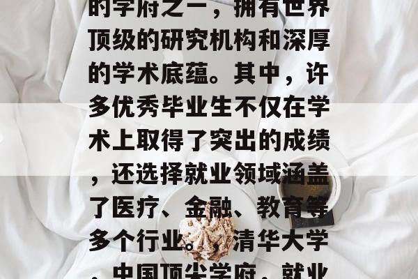 清华大学是中国最顶尖的学府之一，拥有世界顶级的研究机构和深厚的学术底蕴。其中，许多优秀毕业生不仅在学术上取得了突出的成绩，还选择就业领域涵盖了医疗、金融、教育等多个行业。，清华大学，中国顶尖学府，就业领域涵盖多专业