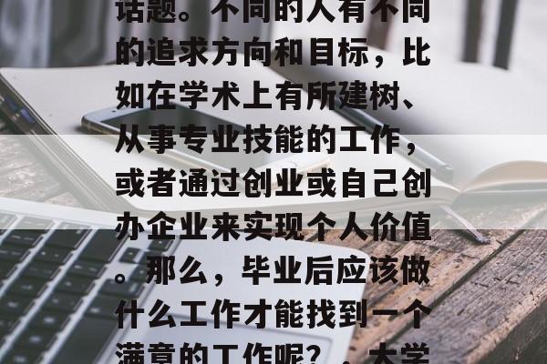 毕业后的职业选择和就业状况一直是一个热门话题。不同的人有不同的追求方向和目标，比如在学术上有所建树、从事专业技能的工作，或者通过创业或自己创办企业来实现个人价值。那么，毕业后应该做什么工作才能找到一个满意的工作呢？，大学生应考虑的职业选择与就业情况分析