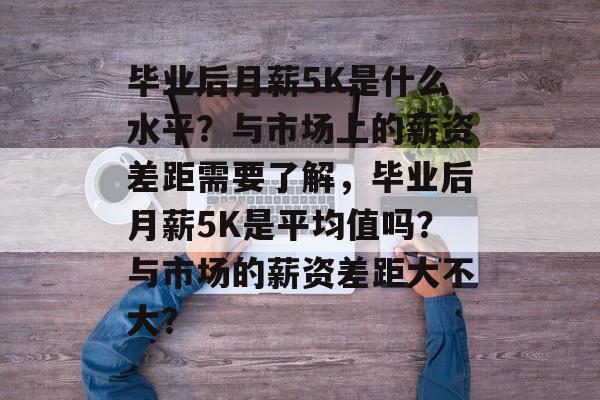 毕业后月薪5K是什么水平?与市场上的薪资差距需要了解,毕业后月薪5K是平均值吗?与市场的薪资差距大不大? 毕业后月薪5K是什么水平?与市场上的薪资差距需要了解,毕业后月薪5K是平均值吗?与市场的薪资差距大不大?