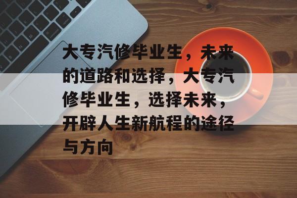 大专汽修毕业生,未来的道路和选择,大专汽修毕业生,选择未来,开辟人生新航程的途径与方向 大专汽修毕业生,未来的道路和选择,大专汽修毕业生,选择未来,开辟人生新航程的途径与方向