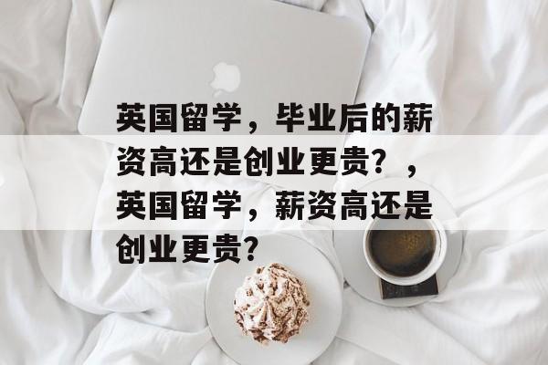 英国留学，毕业后的薪资高还是创业更贵？，英国留学，薪资高还是创业更贵？