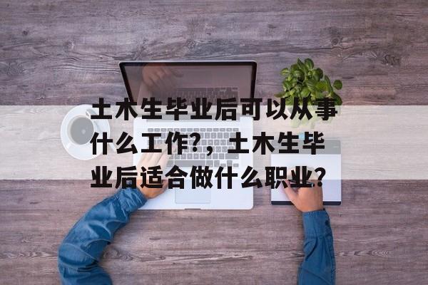 土木生毕业后可以从事什么工作?，土木生毕业后适合做什么职业？