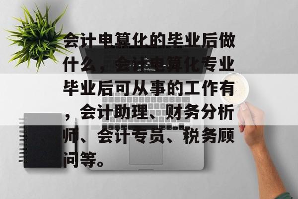 会计电算化的毕业后做什么,会计电算化专业毕业后可从事的工作有,会计助理、财务分析师、会计专员、税务顾问等。 会计电算化的毕业后做什么,会计电算化专业毕业后可从事的工作有,会计助理、财务分析师、会计专员、税务顾问等。