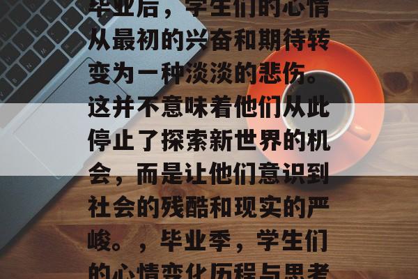 毕业后，学生们的心情从最初的兴奋和期待转变为一种淡淡的悲伤。这并不意味着他们从此停止了探索新世界的机会，而是让他们意识到社会的残酷和现实的严峻。，毕业季，学生们的心情变化历程与思考