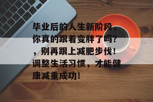 毕业后的人生新阶段，你真的跟着变胖了吗？，别再跟上减肥步伐！调整生活习惯，才能健康减重成功！