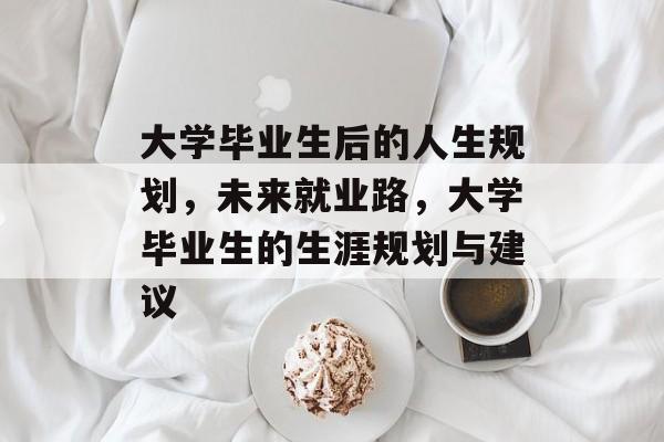 大学毕业生后的人生规划,未来就业路,大学毕业生的生涯规划与建议 大学毕业生后的人生规划,未来就业路,大学毕业生的生涯规划与建议